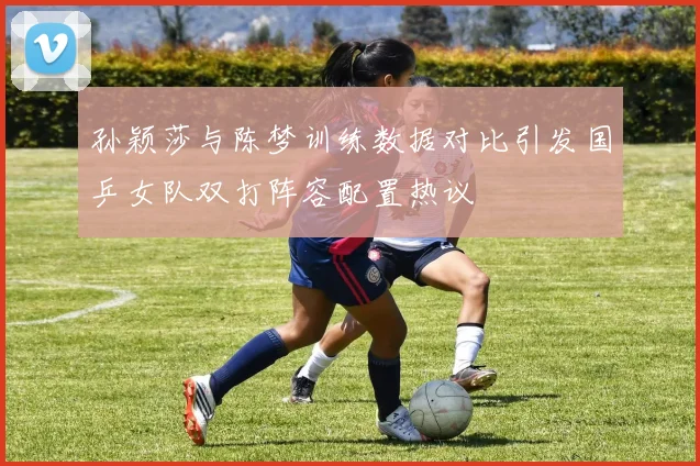 孙颖莎与陈梦训练数据对比引发国乒女队双打阵容配置热议