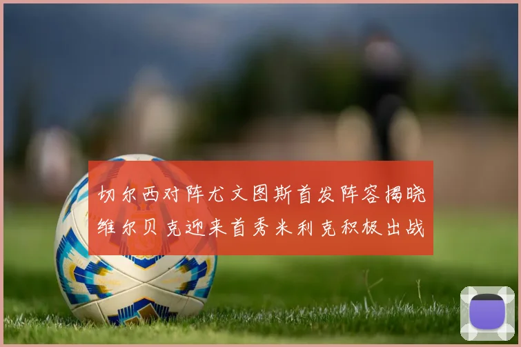 切尔西对阵尤文图斯首发阵容揭晓维尔贝克迎来首秀米利克积极出战蓝军替补席人数达到21人